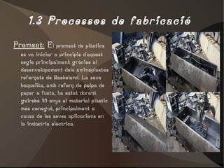 1.3 Processos de fabricació  Premsat:  E l premsat de plàstics es va iniciar a principis d'aquest segle principalment gràcies al desenvolupament dels aminoplastos reforçats de Baekeland. La seva baquelita, amb reforç de polpa de paper o fusta, ha estat durant gairebé 40 anys el material plàstic més conegut, principalment a causa de les seves aplicacions en la indústria elèctrica. 