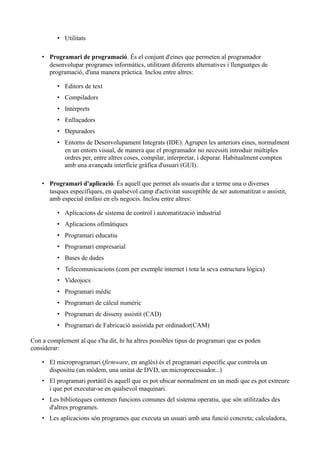 • Utilitats

    • Programari de programació. És el conjunt d'eines que permeten al programador
      desenvolupar programes informàtics, utilitzant diferents alternatives i llenguatges de
      programació, d'una manera pràctica. Inclou entre altres:

          • Editors de text
          • Compiladors
          • Intèrprets
          • Enllaçadors
          • Depuradors
          • Entorns de Desenvolupament Integrats (IDE). Agrupen les anteriors eines, normalment
            en un entorn visual, de manera que el programador no necessiti introduir múltiples
            ordres per, entre altres coses, compilar, interpretar, i depurar. Habitualment compten
            amb una avançada interfície gràfica d'usuari (GUI).

    • Programari d'aplicació. És aquell que permet als usuaris dur a terme una o diverses
      tasques específiques, en qualsevol camp d'activitat susceptible de ser automatitzat o assistit,
      amb especial èmfasi en els negocis. Inclou entre altres:

          • Aplicacions de sistema de control i automatització industrial
          • Aplicacions ofimàtiques
          • Programari educatiu
          • Programari empresarial
          • Bases de dades
          • Telecomunicacions (com per exemple internet i tota la seva estructura lògica)
          • Videojocs
          • Programari mèdic
          • Programari de càlcul numèric
          • Programari de disseny assistit (CAD)
          • Programari de Fabricació assistida per ordinador(CAM)

Con a complement al que s'ha dit, hi ha altres possibles tipus de programari que es poden
considerar:

    • El microprogramari (firmware, en anglès) és el programari específic que controla un
      dispositiu (un mòdem, una unitat de DVD, un microprocessador...)
    • El programari portàtil és aquell que es pot ubicar normalment en un medi que es pot extreure
      i que pot executar-se en qualsevol maquinari.
    • Les biblioteques contenen funcions comunes del sistema operatiu, que són utilitzades des
      d'altres programes.
    • Les aplicacions són programes que executa un usuari amb una funció concreta; calculadora,
 