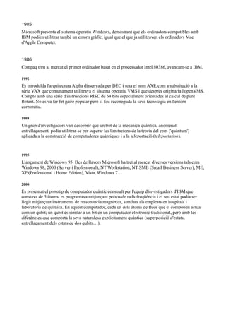 1985
Microsoft presenta el sistema operatiu Windows, demostrant que els ordinadors compatibles amb
IBM podien utilitzar també un entorn gràfic, igual que el que ja utilitzaven els ordinadors Mac
d'Apple Computer.


1986
Compaq treu al mercat el primer ordinador basat en el processador Intel 80386, avançant-se a IBM.

1992
És introduïda l'arquitectura Alpha dissenyada per DEC i sota el nom AXP, com a substitució a la
sèrie VAX que comunament utilitzava el sistema operatiu VMS i que després originaria l'openVMS.
Compte amb una sèrie d'instruccions RISC de 64 bits especialment orientades al càlcul de punt
flotant. No es va fer fet gaire popular però si fou reconeguda la seva tecnologia en l'entorn
corporatiu.

1993
Un grup d'investigadors van descobrir que un tret de la mecànica quàntica, anomenat
entrellaçament, podia utilitzar-se per superar les limitacions de la teoria del com ('quàntum')
aplicada a la construcció de computadores quàntiques i a la teleportació (teleportation).



1995
Llançament de Windows 95. Des de llavors Microsoft ha tret al mercat diverses versions tals com
Windows 98, 2000 (Server i Professional), NT Workstation, NT SMB (Small Business Server), ME,
XP (Professional i Home Edition), Vista, Windows 7…

2000
És presentat el prototip de computador quàntic construït per l'equip d'investigadors d'IBM que
constava de 5 àtoms, es programava mitjançant polsos de radiofreqüència i el seu estat podia ser
llegit mitjançant instruments de ressonància magnètica, similars als empleats en hospitals i
laboratoris de química. En aquest computador, cada un dels àtoms de fluor que el componen actua
com un qubit; un qubit és similar a un bit en un computador electrònic tradicional, però amb les
diferències que comporta la seva naturalesa explícitament quàntica (superposició d'estats,
entrellaçament dels estats de dos qubits…).
 