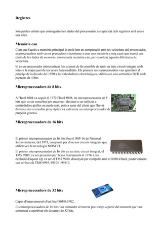 Registres


Són petites unitats que emmagatzemen dades del processador, la capacitat dels registres serà una o
una altra.

Memòria cau
Com que l'accés a memòria principal és molt lent en comparació amb les velocitats del processador,
en processadors amb certes prestacions s'acostuma a usar una memòria a mig camí que manté una
còpia de les dades de memòria, anomenada memòria cau, per suavitzar aquesta diferència de
velocitats.
b) és un processador miniaturitzat fins al punt de fer possible de tenir un únic circuit integrat amb
totes o la major part de les seves funcionalitats. Els primers microprocessadors van aparèixer al
principi de la dècada del 1970 a les calculadores electròniques, utilitzaven una aritmètica BCD amb
paraules de 4 bits.

Microprocessadors de 8 bits

A l'Intel 4004 va seguir el 1972 l'Intel 8008, un microprocessador de 8
bits que va ser concebut per encàrrec i destinat a ser utilitzat a
controladors gràfics en mode text, però a parer del client que l'havia
demanat no va resultar prou ràpid i va esdevenir un microprocessador de
propòsit general.

Microprocessadors de 16 bits



El primer microprocessador de 16 bits fou el IMP-16 de National
Semiconductor, del 1973, composat per diversos circuits integrats que
utilitzaven la tecnologia MOSFET.
El primer microprocessador de 16 bits en un únic circuit integrat, el
TMS 9900, va ser presentat per Texas Instruments el 1976. Una
evolució d'aquest xip va ser el TMS 9980, dissenyat per competir amb el 8080 d'Intel, posteriorment
van arribar els TMS 9995, 99105 i 99110.




Microprocessadors de 32 bits

Capes d'interconnexió d'un Intel 80486 DX2 .
Els microprocessadors de 16 bits van romandre al mercat poc temps a partir del moment que van
començar a aparèixer els dissenys de 32 bits.
 