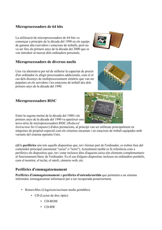 Microprocessadors de 64 bits

La utilització de microprocessadors de 64 bits va
començar a principis de la dècada del 1990 en els equips
de gamma alta (servidors i estacions de treball), però no
va ser fins als primers anys de la dècada del 2000 que es
van introduir al mercat dels ordinadors personals.

Microprocessadors de diversos nuclis

Una via alternativa per tal de millorar la capacitat de procés
d'un ordinador és afegir processadors addicionals, com el el
cas dels dissenys de multiprocessament simètric que van ser
populars en els servidors i les estacions de treball des dels
primers anys de la dècada del 1990.



Microprocessadors RISC


Entre la segona meitat de la dècada del 1980 i els
primers anys de la dècada del 1990 va aparèixer una
nova sèrie de microprocessadors RISC (Reduced
Instruction Set Computer) d'altes prestacions, al principi van ser utilitzats principalment en
màquines de propòsit especial com els sistemes encastats i en estacions de treball equipades amb
variants del sistema operatiu Unix.


c)Els perifèrics són tots aquells dispositius que, tot i formar part de l'ordinador, es troben fora del
contenidor principal (anomenat "caixa" o "torre"). Actualment també es fa referència com a
perifèrics els dispositius que, tot i estar inclosos dins d'aquesta caixa són elements complementaris
al funcionament bàsic de l'ordinador. És el cas d'alguns dispositius inclosos en ordinadors portàtils,
com el monitor, el teclat, el ratolí, càmeres web, etc.

Perifèrics d'emmagatzemament
Perifèrics d'emmagatzemament o perifèrics d'entrada/sortida que permeten a un sistema
informàtic emmagatzemar informació per a ser recuperada posteriorment.


    • Removibles (Llegeixen/escriuen medis portables)
            • CD (Lector de disc òptic)
                   • CD-ROM
                   • CD-RW
 