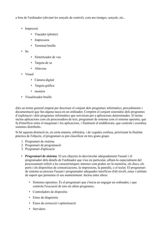 a fora de l'ordinador (obviant les senyals de control), com ara imatges, senyals, etc...


    • Impressió
            • Traçador (plotter)
            • Impressora
            • Terminal braille
    • So
            • Sintetitzador de veu
            • Targeta de so
            • Altaveus
    • Visual
            • Càmera digital
            • Targeta gràfica
            • monitor
    • Visualitzador braille


d)és un terme general emprat per descriure el conjunt dels programes informàtics, procediments i
documentació que fan alguna tasca en un ordinador. Comprèn el conjunt sistemàtic dels programes
d’explotació i dels programes informàtics que serveixen per a aplicacions determinades. El terme
inclou aplicacions com els processadors de text, programari de sistema com el sistema operatiu, que
fa d'interfície entre el maquinari i les aplicacions, i finalment el middleware, que controla i coordina
sistemes distribuïts.
Si bé aquesta distinció és, en certa manera, arbitrària, i de vegades confusa, prioritzant la finalitat
pràctica de l'objecte, el programari es pot classificar en tres grans grups:
    1. Programari de sistema
    2. Programari de programació
    3. Programari d'aplicació

    • Programari de sistema. El seu objectiu és desvincular adequadament l'usuari i el
      programador dels detalls de l'ordinador que s'usi en particular, aïllant-lo especialment del
      processament referit a les característiques internes com poden ser la memòria, els discs, els
      ports i els dispositius de comunicacions, la impressora, la pantalla, o el teclat. El programari
      de sistema us procura l'usuari i programador adequades interfícies d'alt nivell, eines i utilitats
      de suport que permeten el seu manteniment. Inclou entre altres:

           • Sistemes operatius. És el programari que s'inicia en engegar un ordinador, i que
             controla l'execució de tots els altres programes.
           • Controladors de dispositiu
           • Eines de diagnòstic
           • Eines de correcció i optimització
           • Servidors
 
