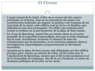 El FòrumL'espai central de la ciutat, el llocon es creuenels dos carrersprincipals, és el fòrum, àreaon es concentren elsespais i les construccionsdedicadesalsnegocis, la justícia o les reunions de les autoritats de la ciutat, ambedificiscom la Cúria o la Basílica, que delimitaven una àrea rectangular. Un edifici que contenia unes termes es trobava en la part posterior de la plaça de Sant Jaume. En el cas de Barcelona, aquestlloc no estariasituat en el centre geogràfic de la superfícieemmurallada, sinó que es trobadesplaçatcap al nord. Actualment, la forma i la situació de totes les construccions que hoformarien, no es coneixenrealment, futuresinvestigacionsarqueològiquesproporcionessin la informaciónecessària. Actualment la plaça de Sant Jaume està delimitada per dos edificisd'origengòtic, situats un enfront de l'altre. El del costat mar ésl'Ajuntament de Barcelona, mentre que el del costatmuntanyaés el de la Generalitat de Catalunya. Des de la sevafundació, el centre de decisionspolítiques de la urbs, no ha variat.