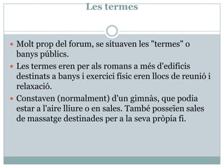 Les termesMoltprop del forum, se situaven les "termes" o banyspúblics. Les termes eren per alsromans a mésd'edificisdestinats a banys i exercicifísic eren llocs de reunió i relaxació. Constaven (normalment) d'ungimnàs, que podia estar a l'airelliure o en sales. També posseïen sales de massatgedestinades per a la sevapròpia fi. 