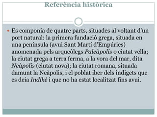 ReferènciahistòricaEs componia de quatre parts, situades al voltant d'un port natural: la primera fundació grega, situada en una península (avui Sant Martí d'Empúries) anomenada pels arqueòlegs Paleàpolis o ciutat vella; la ciutat grega a terra ferma, a la vora del mar, dita Neàpolis (ciutat nova); la ciutat romana, situada damunt la Neàpolis, i el poblat iber dels indigets que es deia Indiké i que no ha estat localitzat fins avui.