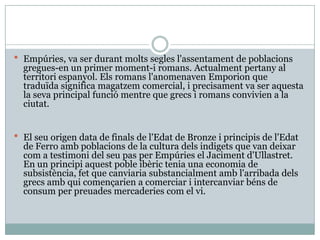 Empúries, va ser durant molts segles l'assentament de poblacions gregues-en un primer moment-i romans. Actualment pertany al territori espanyol. Els romans l'anomenaven Emporion que traduïda significa magatzem comercial, i precisament va ser aquesta la seva principal funció mentre que grecs i romans convivien a la ciutat. El seu origen data de finals de l'Edat de Bronze i principis de l'Edat de Ferro amb poblacions de la cultura dels indigets que van deixar com a testimoni del seu pas per Empúries el Jaciment d'Ullastret. En un principi aquest poble ibèric tenia una economia de subsistència, fet que canviaria substancialment amb l'arribada dels grecs amb qui començarien a comerciar i intercanviar béns de consum per preuades mercaderies com el vi. 