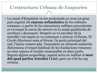 L'estructura Urbana de EmpuriesLa ciutatd'Empúries va ser projectadaex nouoen gran partseguintelscànonsurbanístics de les colònies romanes: a partir de les estructures militarspreexistents es va traçar la xarxa de carrers en la usual quadrícula de cardines i decumani. Després es va envoltar de la muralla i totseguit es va començar a aixecar el fòrum. El Cardo Maximusunia el fòrum i la porta principal del sud, l'única conservada. Tanmateix un elementmisteriós distorsiona el traçat habitual de les fundacions romanes: un mur separa el recinteemmurallat en duesparts. Segonsalgunsarqueòlegs, aquest seria en realitat el mur del qual parlen Estrabó i Livi, però no n'hi ha capcertesa.