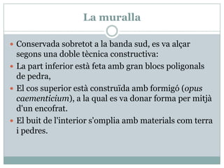 La murallaConservada sobretot a la banda sud, es va alçarsegons una doble tècnica constructiva:La part inferior està feta amb gran blocs poligonals de pedra, El cos superior estàconstruïdaambformigó (opus caementicium), a la qual es va donar forma per mitjàd'unencofrat. El buit de l'interiors'ompliaambmaterialscomterra i pedres. 