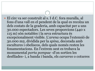 El circ va ser construït al s. I d.C. fora muralla, al fonsd'unavall en el pendent de la qual es recolza un delscostats de la graderia, ambcapacitat per a uns 30.000 espectadors. Les sevesproporcions (440 x 115 m) són notables i la seva estructura ésexcepcionalment visible. L'arena ocupa l'extensió de 30.000 m2, dividida per la spina, decorada ambescultures i obeliscos, delsqualsnomés resten les fonamentacions. En l'extremoest es trobava la monumental porta pompae -d'onsortien les desfilades- i, a banda i banda, elscarceres o cotxeres