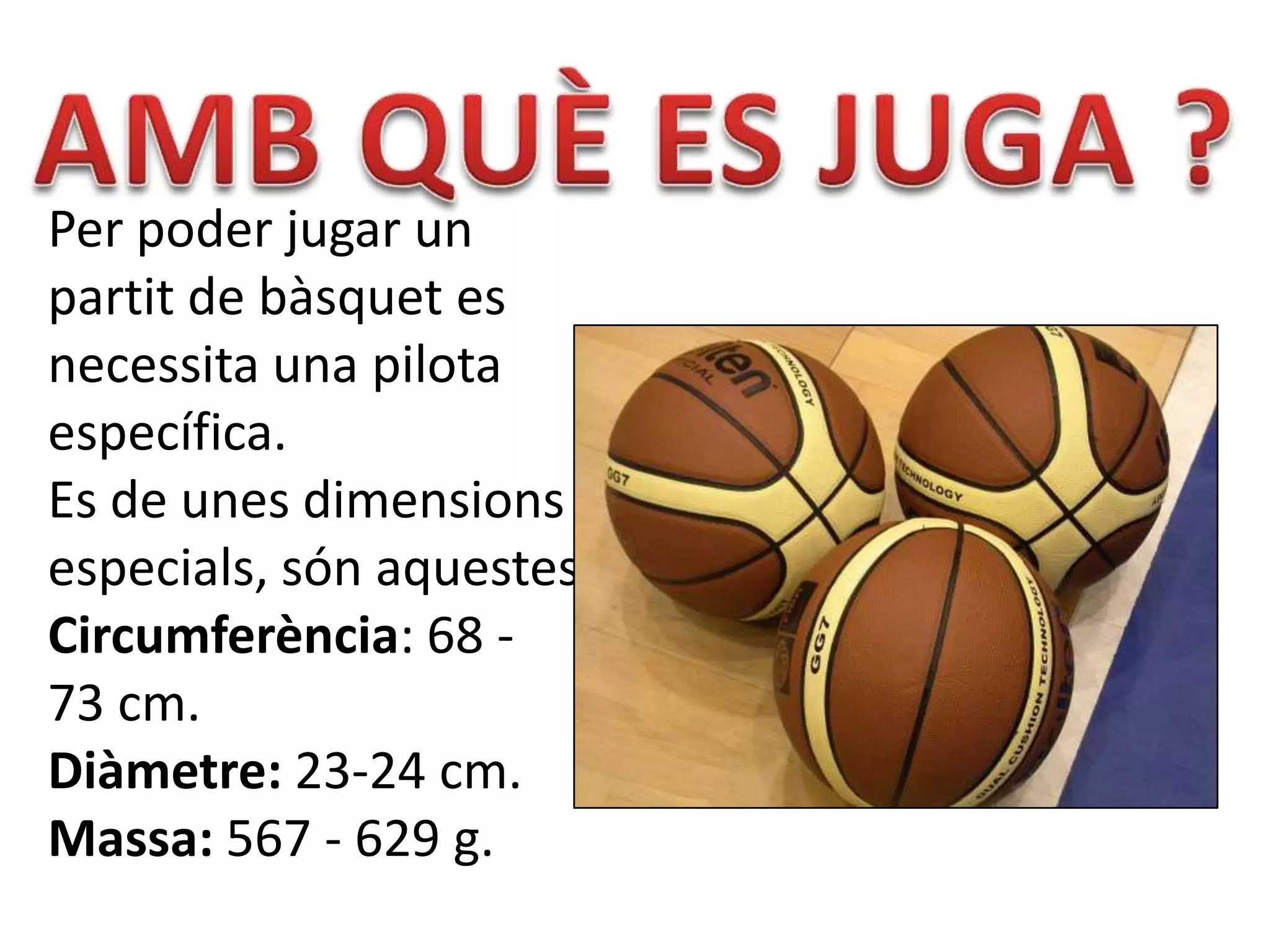 Per poder jugar un
partit de bàsquet es
necessita una pilota
específica.
Es de unes dimensions
especials, són aquestes:
Circumferència: 68 -
73 cm.
Diàmetre: 23-24 cm.
Massa: 567 - 629 g.
 