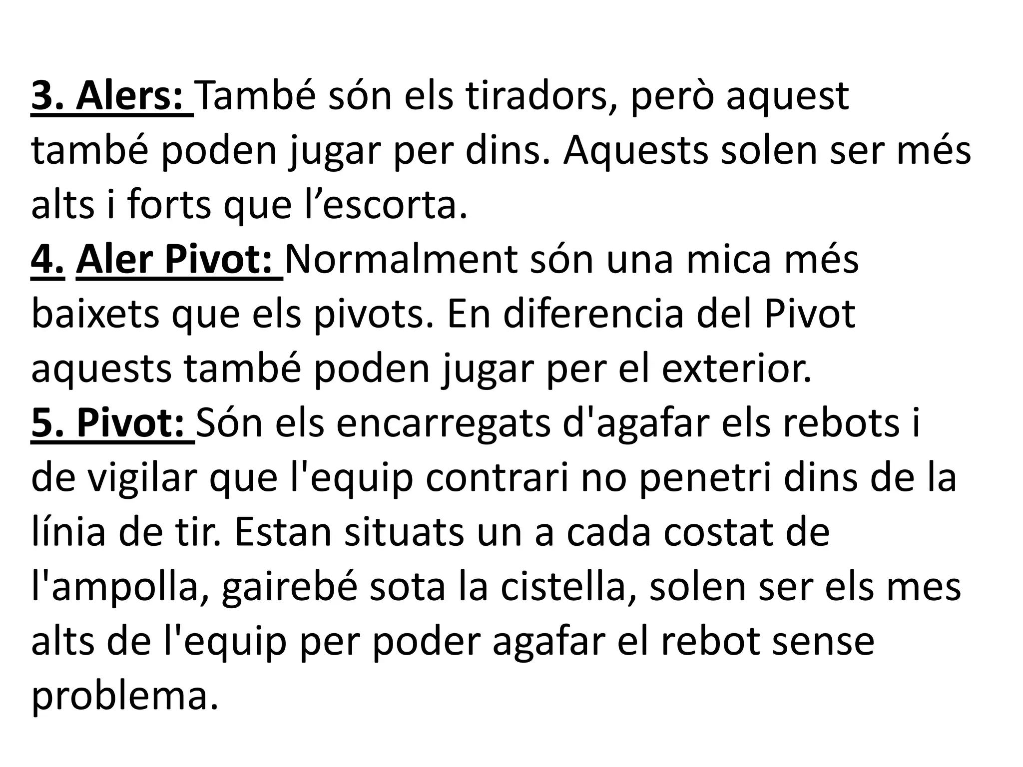 3. Alers: També són els tiradors, però aquest
també poden jugar per dins. Aquests solen ser més
alts i forts que l’escorta.
4. Aler Pivot: Normalment són una mica més
baixets que els pivots. En diferencia del Pivot
aquests també poden jugar per el exterior.
5. Pivot: Són els encarregats d'agafar els rebots i
de vigilar que l'equip contrari no penetri dins de la
línia de tir. Estan situats un a cada costat de
l'ampolla, gairebé sota la cistella, solen ser els mes
alts de l'equip per poder agafar el rebot sense
problema.
 