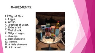 INGREDIENTS:
1. 220gr of flour.
2. 4 eggs.
3. Butter.
4. 1 package of yeast.
5. 200ml of oil.
6. 70ml of milk.
7. 200gr of sugar.
8. Shavings.
9. Black chocolate.
10. 1 lemon.
11. A little cinnamon.
12. A little salt.