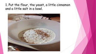 1. Put the flour, the yeast, a little cinnamon
and a little salt in a bowl.