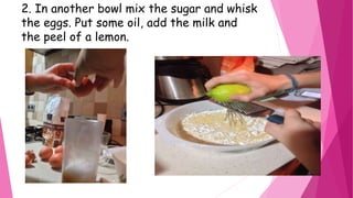 2. In another bowl mix the sugar and whisk
the eggs. Put some oil, add the milk and
the peel of a lemon.