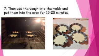 7. Then add the dough into the molds and
put them into the oven for 15-20 minutes.