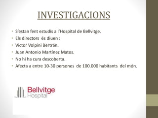 INVESTIGACIONS
• S’estan fent estudis a l’Hospital de Bellvitge.
• Els directors és diuen :
• Victor Volpini Bertrán.
• Juan Antonio Martínez Matos.
• No hi ha cura descoberta.
• Afecta a entre 10-30 persones de 100.000 habitants del món.
 