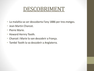 DESCOBRIMENT
• La malaltia va ser descoberta l’any 1886 per tres metges.
• Jean Martin Charcot.
• Pierre Marie.
• Howard Hernry Tooth.
• Charcot i Marie la van descobrir a França.
• També Tooth la va descobrir a Anglaterra.
 
