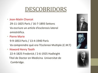 DESCOBRIDORS
• Jean-Matín Charcot
29-11-1825 París / 16-7-1893 Settons
Va escriure un artícle d’esclerosis lateral
omiotròfica.
• Pierre Marie
9-9-1853 París / 13-4-1940 París
Va comprendre què era l’Esclerosi Multiple (C.M.T)
• Howard Henry Tooth
22-4-1825 Frederick / 2-6-1925 Hadleight
Títol de Doctor en Medicina Universitat de
Cambridge.
 