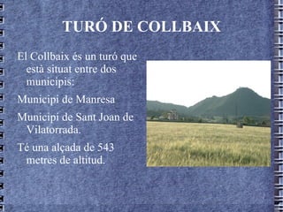 TURÓ DE COLLBAIX El Collbaix és un turó que està situat entre dos municipis: Municipi de Manresa Municipi de Sant Joan de Vilatorrada. Té una alçada de 543 metres de altitud. 