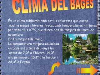 T  És un clima subhumit amb estius calorosos que duren quatre mesos i hiverns freds, amb temperatures mitjanes per sota dels 10ºC, que duren des de mitjans del mes  de novembre  fins a mitjans de març. La temperatura mitjana calculada  en base els últims deu anys ha estat de 7,0º a l'hivern, 14,0º a la primavera, 15,1º a la tardor i 23,3º a l'estiu.  CLIMA DEL BAGES 