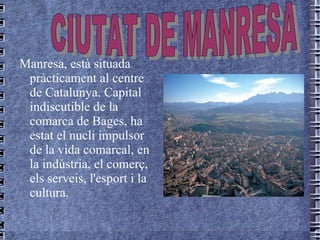 Manresa,  està  situada   pràcticament   al   centre   de   Catalunya.  Capital  indiscutible   de  la  comarca   de   Bages , ha  estat  el  nucli   impulsor   de  la  vida   comarcal , en la  indústria , el  comerç , els  serveis ,  l'esport  i la  cultura. CIUTAT DE MANRESA 