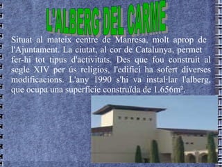 Situat al   mateix   centre   de   Manresa , molt  aprop   de   l'Ajuntament.  La ciutat, al cor de Catalunya, permet  fer-hi tot tipus d'activitats. Des que fou construit al segle XIV per ús religios, l'edifici ha sofert diverses modificacions. L'any 1990 s'hi va instal·lar l'alberg, que ocupa una superfície construïda de 1.656m².  L'ALBERG DEL CARME 