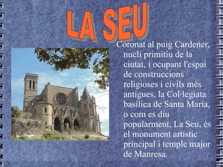 Coronat al   puig   Cardener,   nucli   primitiu   de  la  ciutat , i  ocupant   l'espai   de   construccions   religioses  i  civils   més   antigues , la  Col·legiata   basílica   de  Santa Maria, o com es  diu   popularment , La  Seu ,  és  el monument  artístic  principal i temple major  de   Manresa. LA SEU 