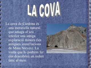 La  cova   de   Cardona  és  una  meravella natural que amaga al seu interior una antiga exploració minera (les antigues instal·lacions de Mina Nieves). La visita que hi podrem fer ens descobrirà un indret únic al món. LA COVA   