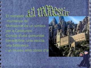 El monestir de la muntanya de Montserrat és un símbol per a Catalunya.  Consta d'una comunitat  benedictina, una escola,  una biblioteca  i un museu amb obres d'artistes famosos. El monestir 