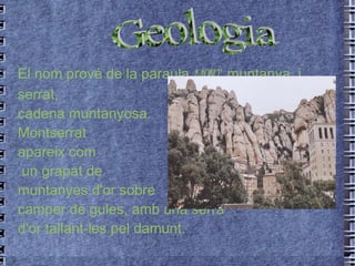 El nom prové de la paraula  mont , muntanya, i serrat,  cadena muntanyosa.  Montserrat  apareix com un grapat de  muntanyes d'or sobre  camper de gules, amb una serra  d'or tallant-les pel damunt. Geologia 