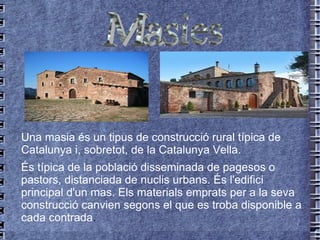 Una masia és un tipus de construcció rural típica de  Catalunya  i, sobretot, de la  Catalunya Vella . És típica de la població disseminada de  pagesos  o pastors, distanciada de nuclis urbans. És l'edifici principal d'un  mas . Els materials emprats per a la seva construcció canvien segons el que es troba disponible a cada contrada . Masies 