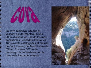 La cova Simanya, situada al vessant est del  Montcau  a uns 900m d'altitud, és una de les més accessibles i visitades d'entre les 163 cavitats catalogades al massís de Sant Llorenç del Munt i serra de l'Obac. Els seus 372 m de recorregut la converteixen en la cova més llarga del massís. cova   