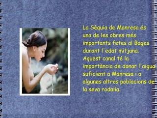 La Sèquia de Manresa és una de les obres més importants fetes al Bages durant l'edat mitjana. Aquest canal té la importància de donar l'aigua suficient a Manresa i a algunes altres poblacions de la seva rodalia . 