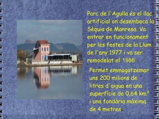 Parc de l'Agulla és el  llac  artificial on desemboca la  Sèquia de Manresa . Va entrar en funcionament per les festes de la Llum de l'any  1977  i va ser remodelat el  1986 Permet emmagatzemar uns 200 milions de litres d'aigua en una superfície de 0,64 km² i una fondària màxima de 4 metres es 