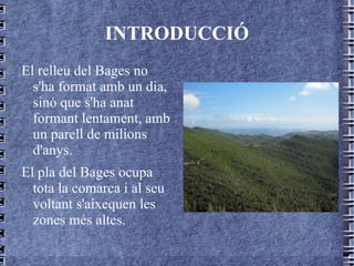 INTRODUCCIÓ El relleu del Bages no s'ha format amb un dia, sinó que s'ha anat formant lentament, amb un parell de milions d'anys. El pla del Bages ocupa tota la comarca i al seu voltant s'aixequen les zones més altes. 