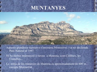 MUNTANYES Aquesta grandiosa muntanya s'anomena Montserrat i va ser declarada Parc Natural al 1987. Hi ha moltes muntanyes o turons  a Manresa, com Collbaix, les Comelles... La  mitja de les mutanyes de Manresa és aproximadament de 400 m., excepte Montserrat 