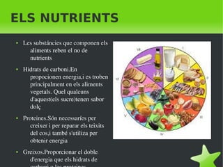    
ELS NUTRIENTS
● Les substáncies que componen els 
aliments reben el no de 
nutrients
● Hidrats de carboni.En 
propocionen energia,i es troben 
principalment en els aliments 
vegetals. Quel qualcuns 
d'aquest(els sucre)tenen sabor 
dolç
● Proteines.Són necessaríes per 
creixer i per reparar els teixits 
del cos,i també s'utiliza per 
obtenir energia
● Greixos.Proporcionar el doble 
d'energia que els hidrats de 
 