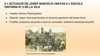 ● Creador Ateneu Palafrugellenc.
● Objectiu: seguir obra post-escolar on els joves gaudissin del temps lliure.
● Finalitat: acostumar els joves a viure en comunitat i esdevenir persones de profit.
2.1 ACTUACIÓ DE JOSEP BARCELÓ I MATAS A L’ESCOLA
UNITÀRIA Nº 2 DE LA VILA
Grup de persones de l’Ateneu Palafrugellenc
 