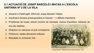 ● Situació a Palafrugell: difícil per Josep Barceló i Matas.
● Insuficient donació pressupostària a l’escola dèficits importants.
● Problemes de locals, elevat nombre de mainada, manca d’auxiliars, rebaixes de
sou als mestres…
● Directors no cobraven el què corresponia.
● Peticions i cartes demanant millores.
● Resultats no arribaven mai.
2.1 ACTUACIÓ DE JOSEP BARCELÓ I MATAS A L’ESCOLA
UNITÀRIA Nº 2 DE LA VILA
Josep Barceló i Matas amb els seus alumnes, 1915
 