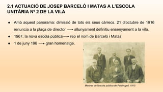 ● Amb aquest panorama: dimissió de tots els seus càrrecs. 21 d’octubre de 1916
renuncia a la plaça de director allunyament definitiu ensenyament a la vila.
● 1967, la nova escola pública rep el nom de Barceló i Matas
● 1 de juny 196 gran homenatge.
2.1 ACTUACIÓ DE JOSEP BARCELÓ I MATAS A L’ESCOLA
UNITÀRIA Nº 2 DE LA VILA
Mestres de l’escola pública de Palafrugell, 1915
 