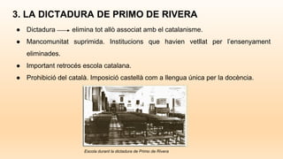 3. LA DICTADURA DE PRIMO DE RIVERA
● Dictadura elimina tot allò associat amb el catalanisme.
● Mancomunitat suprimida. Institucions que havien vetllat per l’ensenyament
eliminades.
● Important retrocés escola catalana.
● Prohibició del català. Imposició castellà com a llengua única per la docència.
Escola durant la dictadura de Primo de Rivera
 