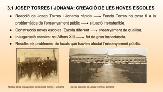 3.1 JOSEP TORRES I JONAMA: CREACIÓ DE LES NOVES ESCOLES
● Reacció de Josep Torres i Jonama ràpida Fondo Torres no posa fi a la
problemàtica de l’ensenyament públic situació insostenible.
● Construcció noves escoles. Escola diferent ensenyament de qualitat.
● Inauguració escoles: rei Alfons XIII fet de gran importància.
● Resolts els problemes de locals que havien afectat l’ensenyament públic.
Notícia de la inauguració de l’escola Torres i Jonama Noves escoles de Josep Torres i Jonama
 