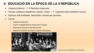 4. EDUCACIÓ EN LA ÈPOCA DE LA II REPÚBLICA
● Caiguda dictadura II República espanyola.
● Escoles: públiques obligatòries, laiques i mixtes inspirades ideal solidaritat humana.
● Espanya molt analfabeta, desnodrida i ansiosa per aprendre.
● Canvis:
o Regulació bilingüisme
o Suprimir l’obligatorietat de l’ensenyament religiós
o Reformar la formació inicial dels docents
o Regular la inspecció de primera i segona ensenyança.
Alumnes de la 2ª República a Extremadura
 