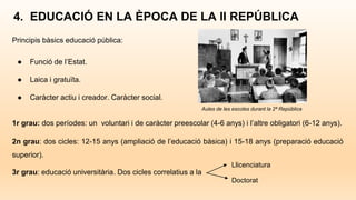 4. EDUCACIÓ EN LA ÈPOCA DE LA II REPÚBLICA
Principis bàsics educació pública:
● Funció de l’Estat.
● Laica i gratuïta.
● Caràcter actiu i creador. Caràcter social.
1r grau: dos períodes: un voluntari i de caràcter preescolar (4-6 anys) i l’altre obligatori (6-12 anys).
2n grau: dos cicles: 12-15 anys (ampliació de l’educació bàsica) i 15-18 anys (preparació educació
superior).
3r grau: educació universitària. Dos cicles correlatius a la
Llicenciatura
Doctorat
Aules de les escoles durant la 2ª República
 