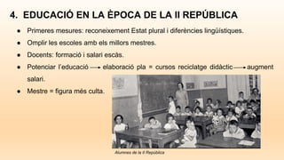 4. EDUCACIÓ EN LA ÈPOCA DE LA II REPÚBLICA
● Primeres mesures: reconeixement Estat plural i diferències lingüístiques.
● Omplir les escoles amb els millors mestres.
● Docents: formació i salari escàs.
● Potenciar l’educació elaboració pla = cursos reciclatge didàctic augment
salari.
● Mestre = figura més culta.
Alumnes de la II República
 