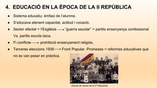 ● Sistema educatiu: èmfasi de l’alumne.
● S’educava atenent capacitat, actitud i vocació.
● Sector afectat = l’Església “guerra escolar” = partits ensenyança confessional
Vs. partits escola laica.
● Fi conflicte prohibició ensenyament religiós.
● Terceres eleccions 1936 Front Popular. Promeses = reformes educatives que
no es van posar en pràctica.
4. EDUCACIÓ EN LA ÈPOCA DE LA II REPÚBLICA
Escola de nenes de la 2ª República
 