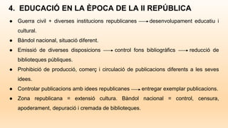 4. EDUCACIÓ EN LA ÈPOCA DE LA II REPÚBLICA
● Guerra civil + diverses institucions republicanes desenvolupament educatiu i
cultural.
● Bàndol nacional, situació diferent.
● Emissió de diverses disposicions control fons bibliogràfics reducció de
biblioteques públiques.
● Prohibició de producció, comerç i circulació de publicacions diferents a les seves
idees.
● Controlar publicacions amb idees republicanes entregar exemplar publicacions.
● Zona republicana = extensió cultura. Bàndol nacional = control, censura,
apoderament, depuració i cremada de biblioteques.
 