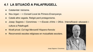 4.1 LA SITUACIÓ A PALAFRUGELL
● Catalanitat i laïcisme.
● Nou òrgan Consell Local de Primera Ensenyança.
● Català altre vegada. Religió perd protagonisme.
● Josep Sagrera i Coromines Escola d’Arts i Oficis. Intensificació educació i
cultura a Palafrugell.
● Nivell privat: Col·legi Mercantil Hispano-francès
● Reconversió escoles religioses en mutualitats escolars.
Josep Sagrera i Coromines
 