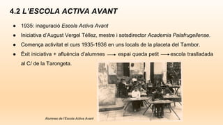 4.2 L’ESCOLA ACTIVA AVANT
● 1935: inaguració Escola Activa Avant
● Iniciativa d’August Vergel Téllez, mestre i sotsdirector Academia Palafrugellense.
● Comença activitat el curs 1935-1936 en uns locals de la placeta del Tambor.
● Éxit iniciativa + afluència d’alumnes espai queda petit escola traslladada
al C/ de la Tarongeta.
Alumnes de l’Escola Activa Avant
 