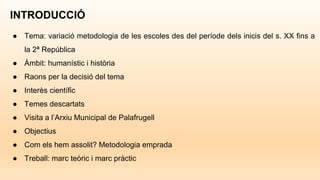 INTRODUCCIÓ
● Tema: variació metodologia de les escoles des del període dels inicis del s. XX fins a
la 2ª República
● Àmbit: humanístic i història
● Raons per la decisió del tema
● Interès científic
● Temes descartats
● Visita a l’Arxiu Municipal de Palafrugell
● Objectius
● Com els hem assolit? Metodologia emprada
● Treball: marc teòric i marc pràctic
 